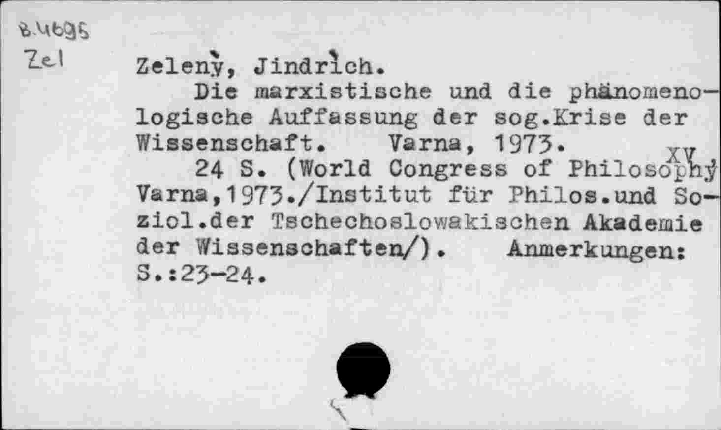 ﻿
Zeleny, Jindrxch.
Die marxistische und die phänomenologische Auffassung der sog.Krise der Wissenschaft. Varna, 1975»
24 S. (World Congress of Philosoph.^ Varna,1973./Institut für Philos.und So-
ziol.der Tschechoslowakischen Akademie der Wissenschaften/). Anmerkungen: S.:23-24.